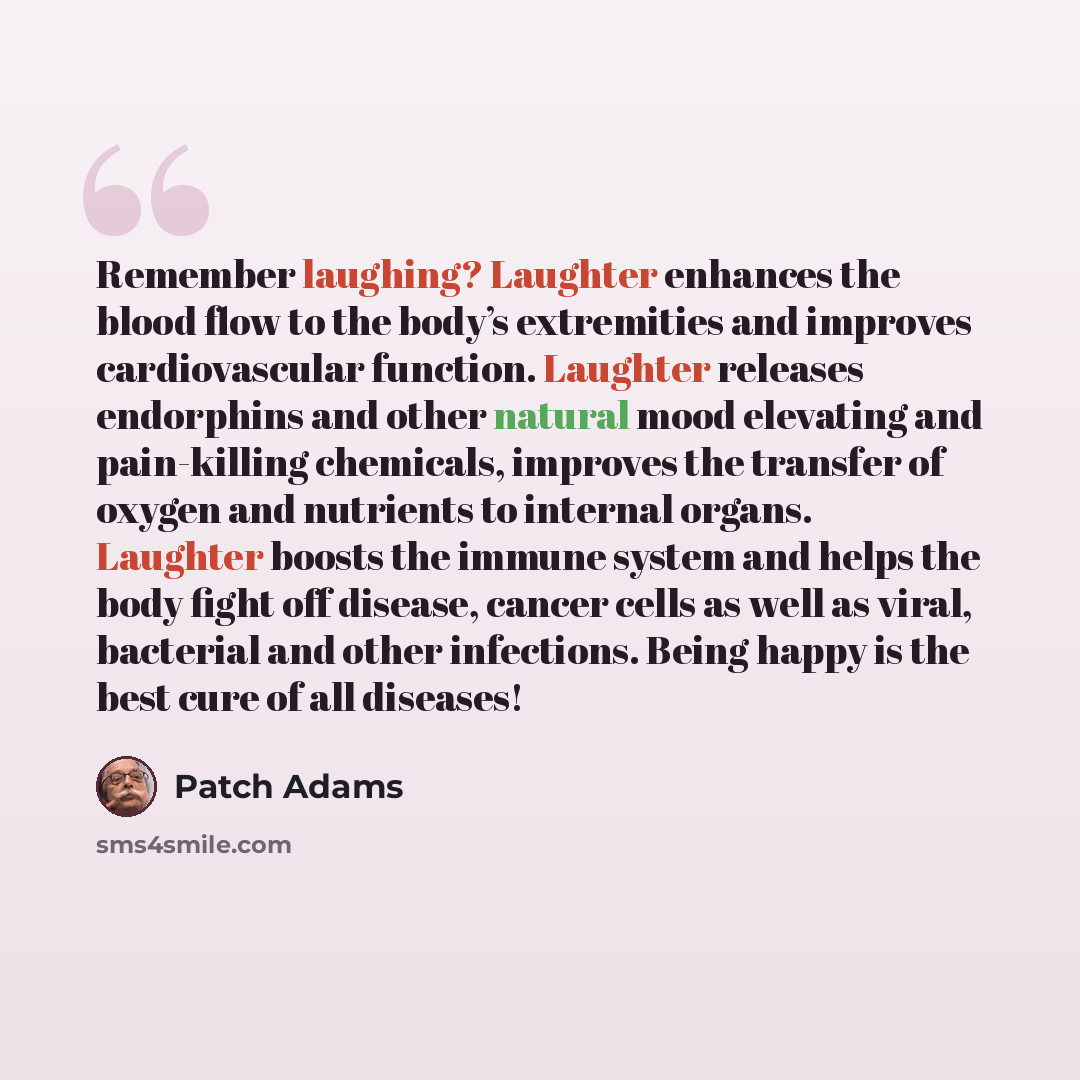 “Remember laughing? Laughter enhances the blood flow to the body’s extremities and improves cardiovascular function. Laughter releases endorphins and other natural mood elevating and pain-killing chemicals, improves the transfer of oxygen and nutrients to internal organs. Laughter boosts the immune…” quote by Patch Adams