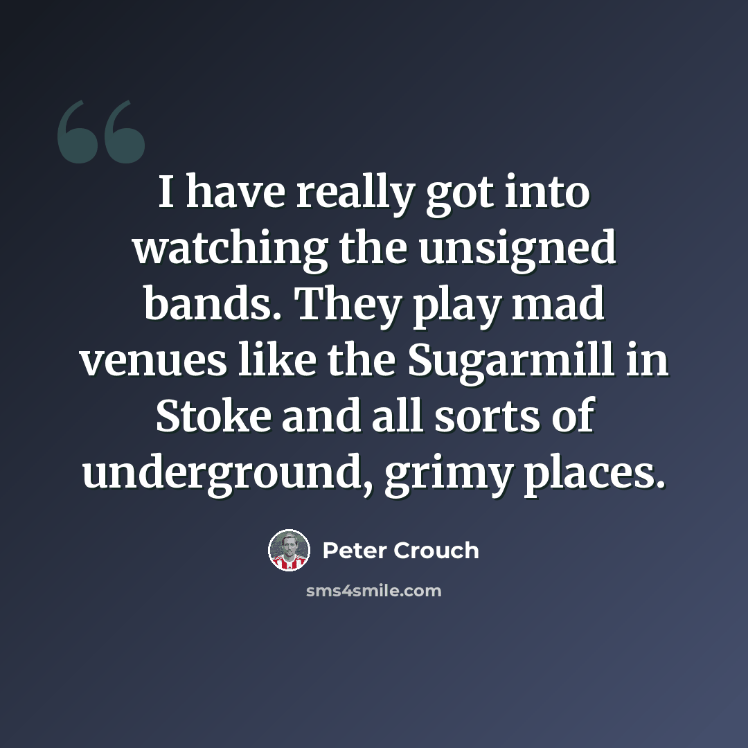 “I have really got into watching the unsigned bands. They play mad venues like the Sugarmill in Stoke and all sorts of underground, grimy places.” quote by Peter Crouch