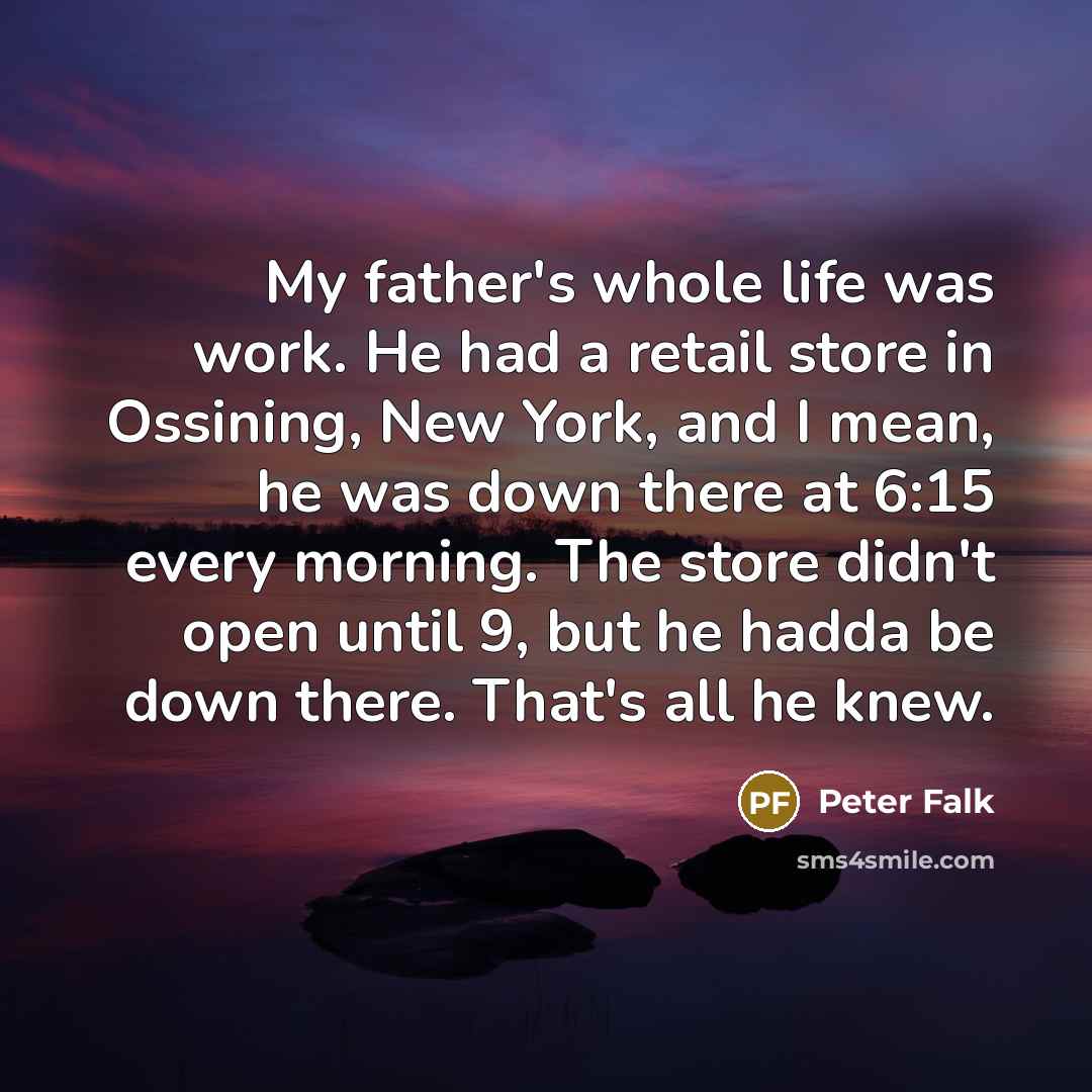 “My father's whole life was work. He had a retail store in Ossining, New York, and I mean, he was down there at 6:15 every morning. The store didn't open until 9, but he hadda be down there. That's all he knew.” quote by Peter Falk