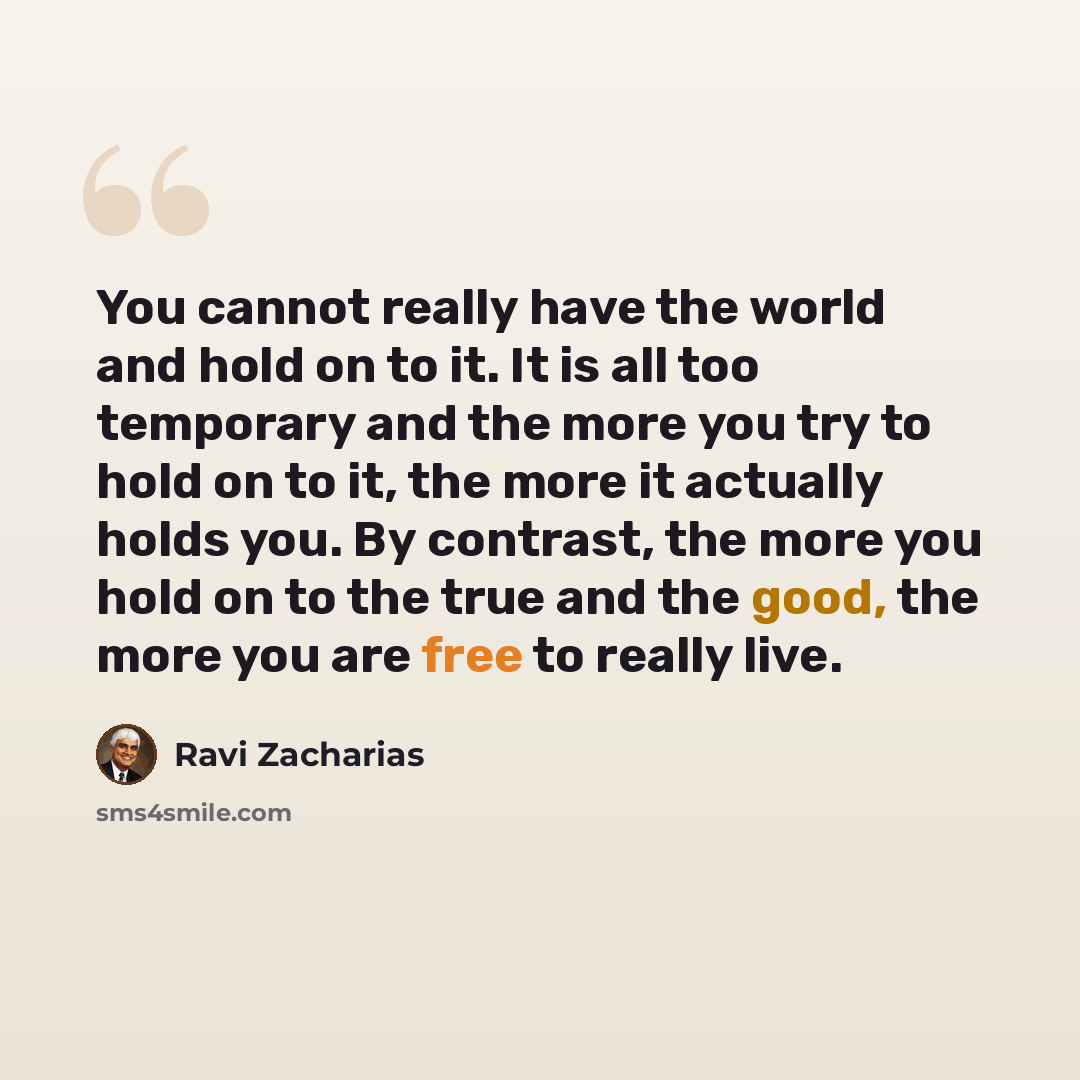“You cannot really have the world and hold on to it. It is all too temporary and the more you try to hold on to it, the more it actually holds you. By contrast, the more you hold on to the true and the good, the more you are free to really live.” quote by Ravi Zacharias