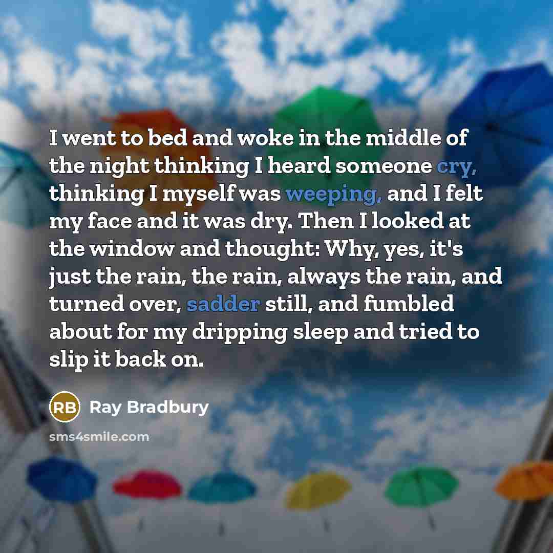 “I went to bed and woke in the middle of the night thinking I heard someone cry, thinking I myself was weeping, and I felt my face and it was dry. Then I looked at the window and thought: Why, yes, it's just the rain, the rain, always the rain, and turned over, sadder still, and fumbled about for…” quote by Ray Bradbury