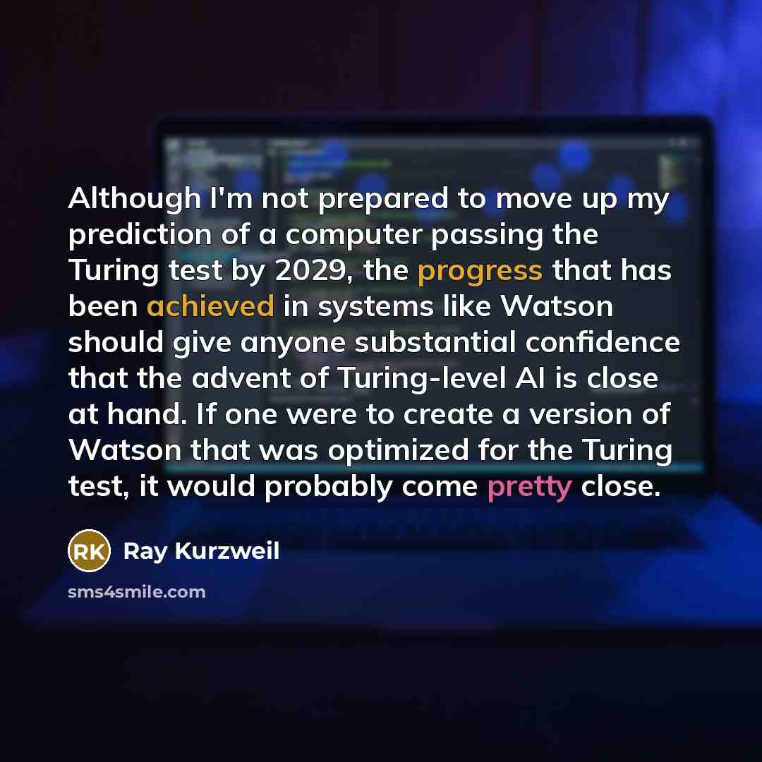 “Although I'm not prepared to move up my prediction of a computer passing the Turing test by 2029, the progress that has been achieved in systems like Watson should give anyone substantial confidence that the advent of Turing-level AI is close at hand. If one were to create a version of Watson that…” quote by Ray Kurzweil