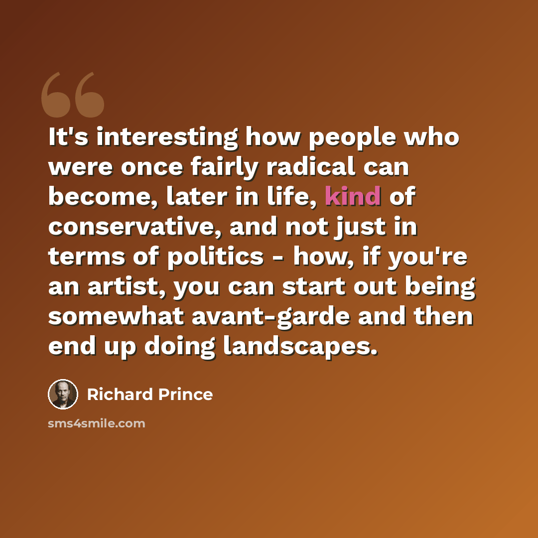 “It's interesting how people who were once fairly radical can become, later in life, kind of conservative, and not just in terms of politics - how, if you're an artist, you can start out being somewhat avant-garde and then end up doing landscapes.” quote by Richard Prince