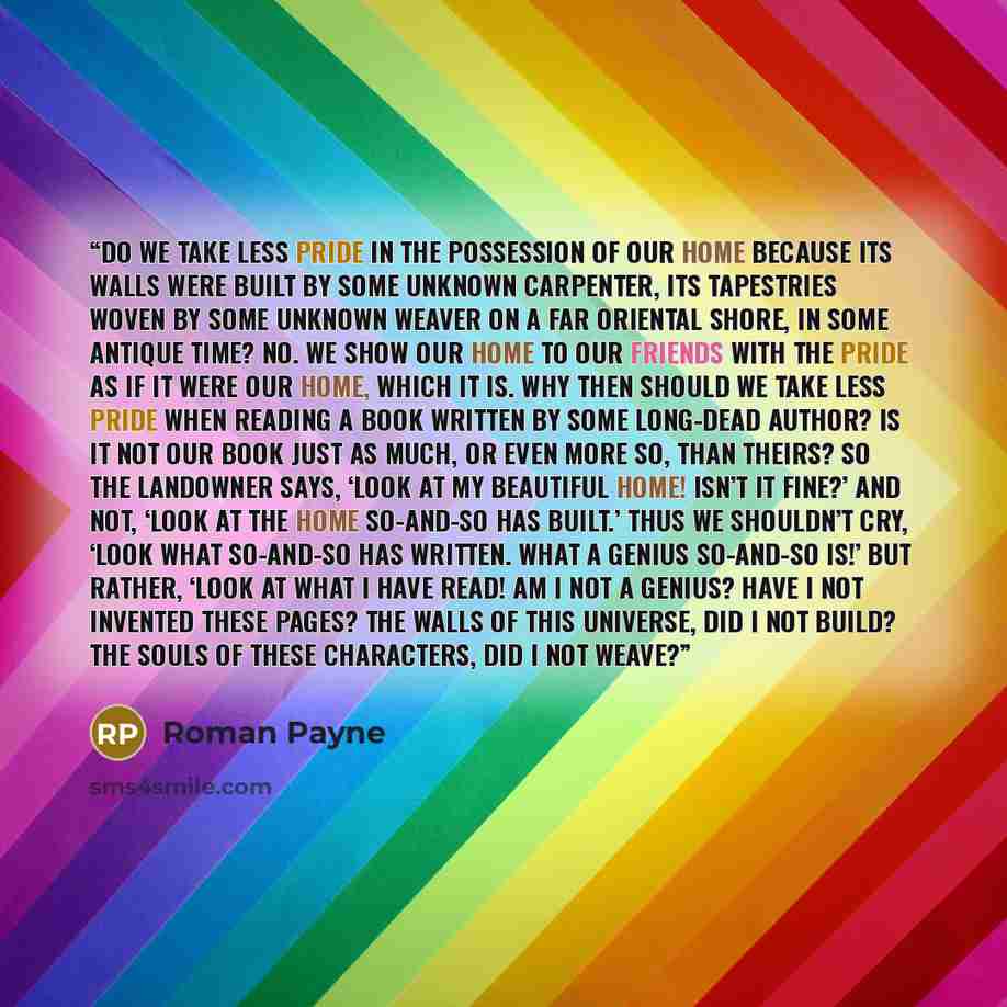 “Do we take less pride in the possession of our home because its walls were built by some unknown carpenter, its tapestries woven by some unknown weaver on a far Oriental shore, in some antique time? No. We show our home to our friends with the pride as if it were our home, which it is. Why then…” quote by Roman Payne