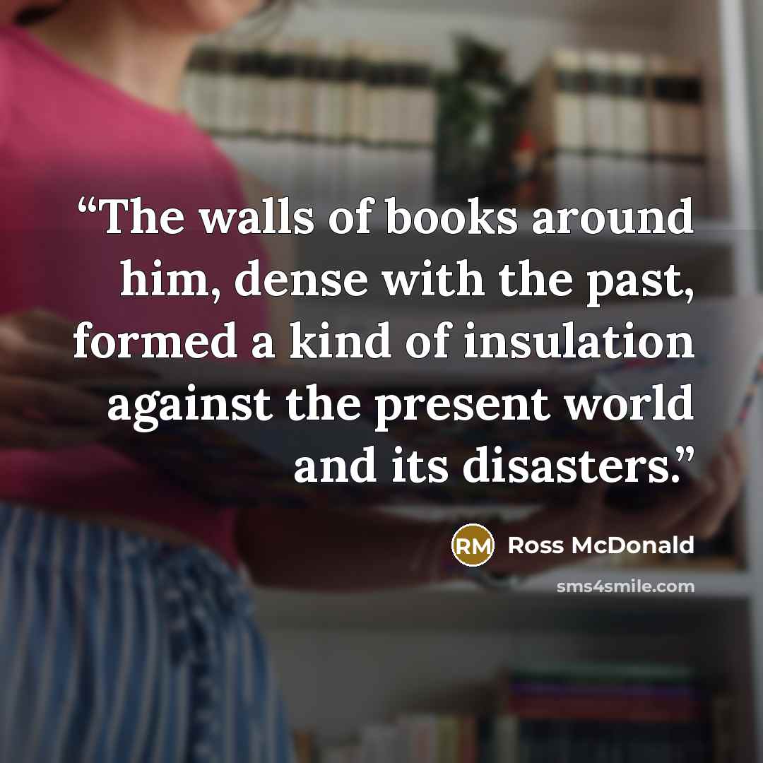 “The walls of books around him, dense with the past, formed a kind of insulation against the present world and its disasters.” quote by Ross McDonald