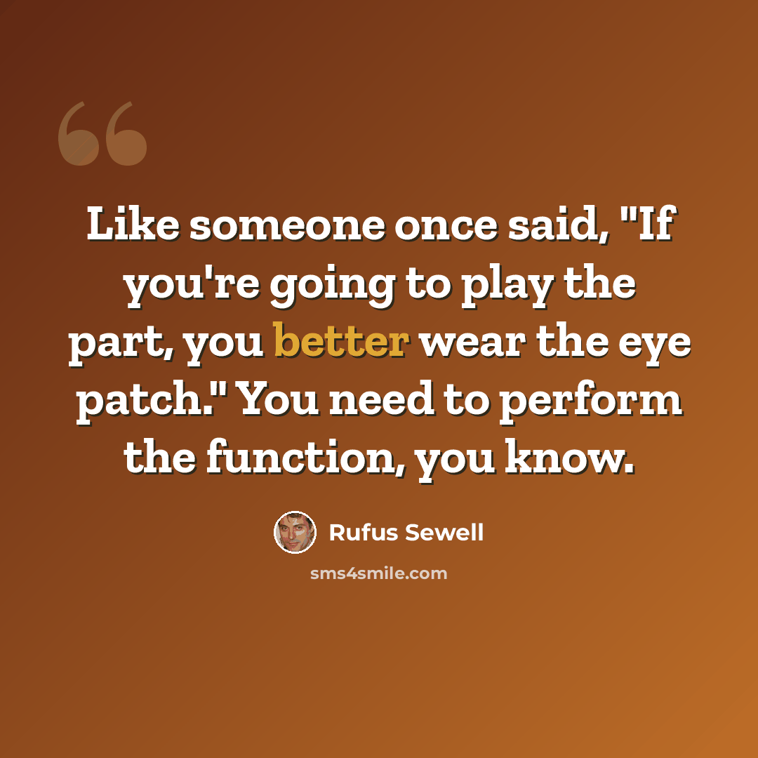 “Like someone once said, "If you're going to play the part, you better wear the eye patch." You need to perform the function, you know.” quote by Rufus Sewell