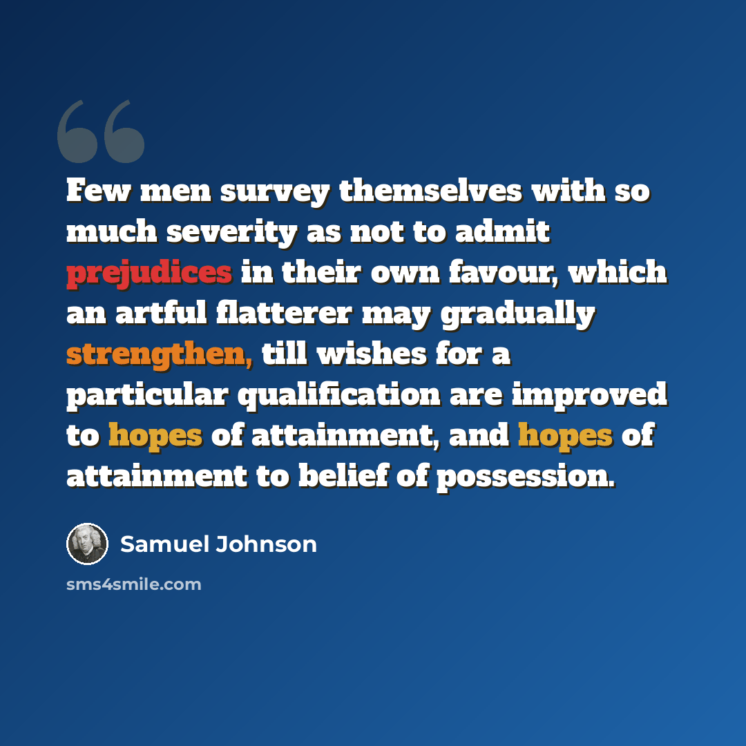 “Few men survey themselves with so much severity as not to admit prejudices in their own favour, which an artful flatterer may gradually strengthen, till wishes for a particular qualification are improved to hopes of attainment, and hopes of attainment to belief of possession.” quote by Samuel Johnson