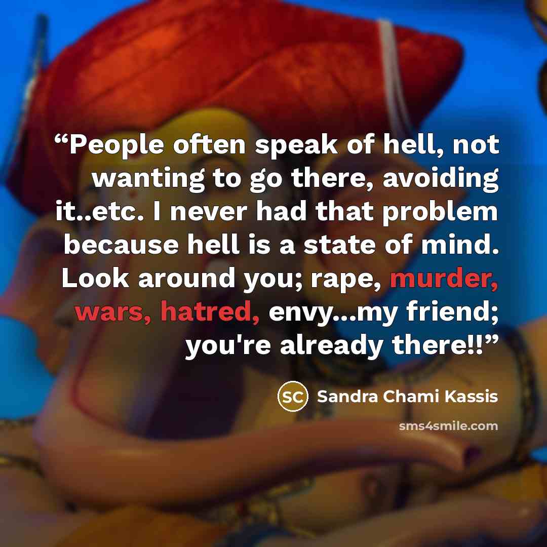 “People often speak of hell, not wanting to go there, avoiding it..etc. I never had that problem because hell is a state of mind. Look around you; rape, murder, wars, hatred, envy...my friend; you're already there!!” quote by Sandra Chami Kassis