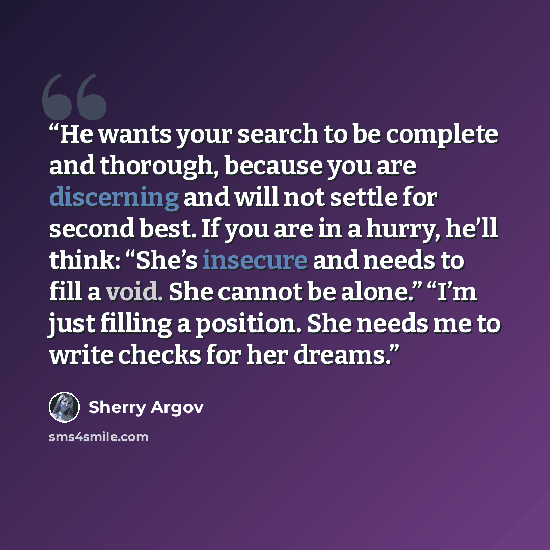 “He wants your search to be complete and thorough, because you are discerning and will not settle for second best. If you are in a hurry, he’ll think: “She’s insecure and needs to fill a void. She cannot be alone.” “I’m just filling a position. She needs me to write checks for her dreams.” quote by Sherry Argov
