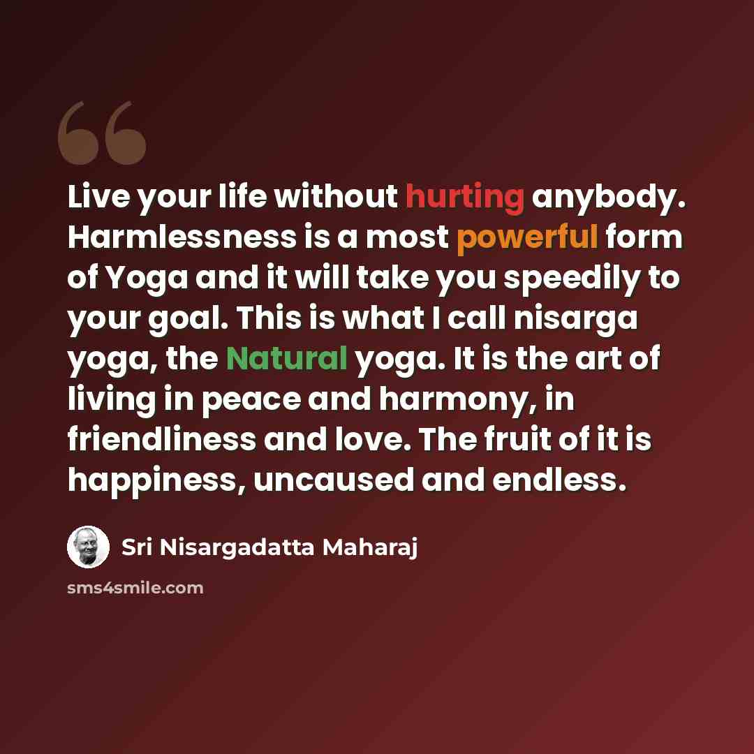 “Live your life without hurting anybody. Harmlessness is a most powerful form of Yoga and it will take you speedily to your goal. This is what I call nisarga yoga, the Natural yoga. It is the art of living in peace and harmony, in friendliness and love. The fruit of it is happiness, uncaused and…” quote by Sri Nisargadatta Maharaj