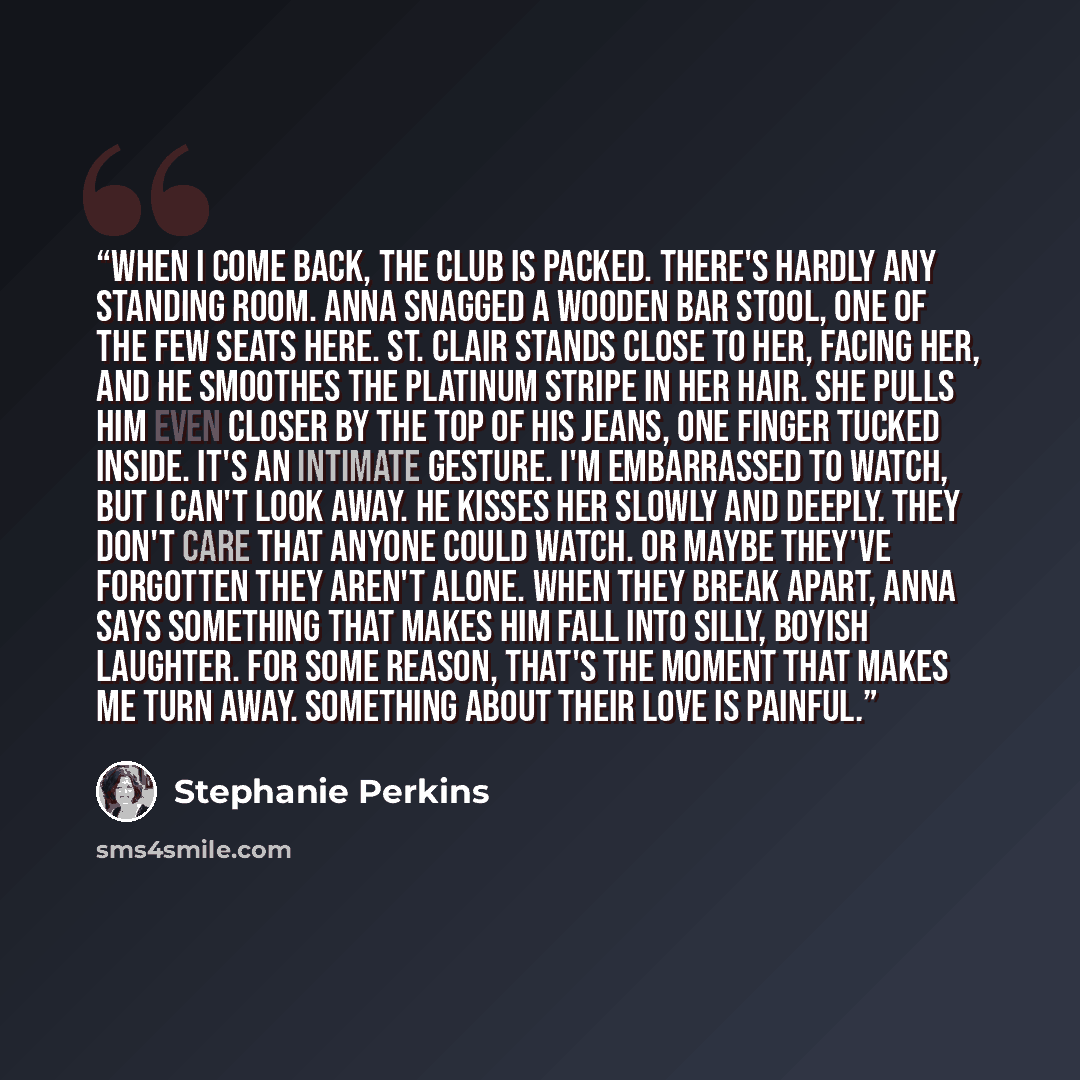 “When I come back, the club is packed. There's hardly any standing room. Anna snagged a wooden bar stool, one of the few seats here. St. Clair stands close to her, facing her, and he smoothes the platinum stripe in her hair. She pulls him even closer by the top of his jeans, one finger tucked…” quote by Stephanie Perkins
