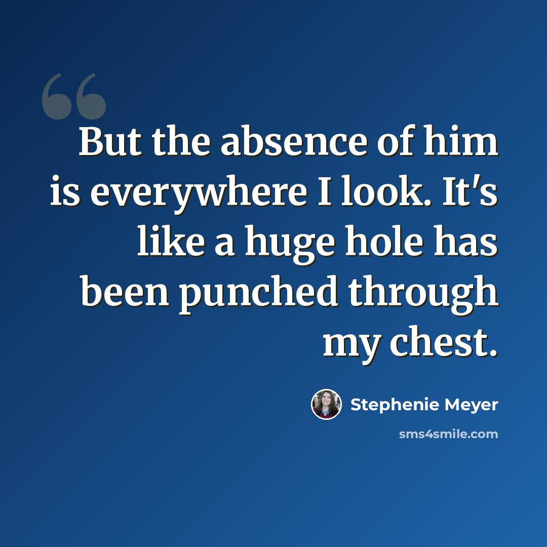 “But the absence of him is everywhere I look. It's like a huge hole has been punched through my chest.” quote by Stephenie Meyer