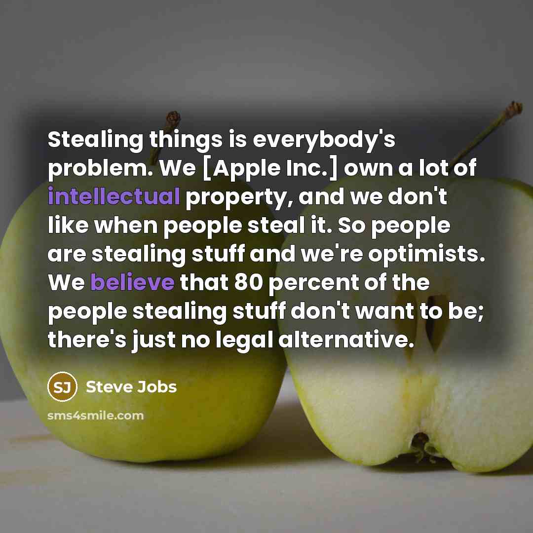 “Stealing things is everybody's problem. We [Apple Inc.] own a lot of intellectual property, and we don't like when people steal it. So people are stealing stuff and we're optimists. We believe that 80 percent of the people stealing stuff don't want to be; there's just no legal alternative.” quote by Steve Jobs
