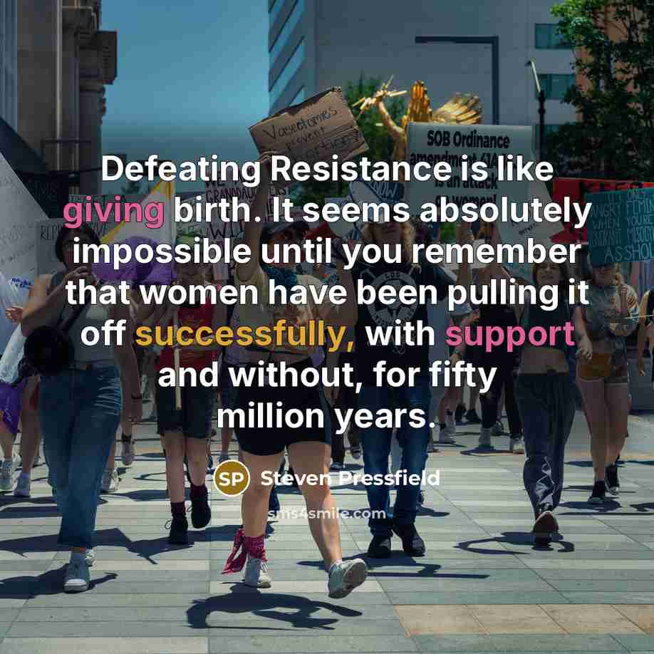 “Defeating Resistance is like giving birth. It seems absolutely impossible until you remember that women have been pulling it off successfully, with support and without, for fifty million years.” quote by Steven Pressfield