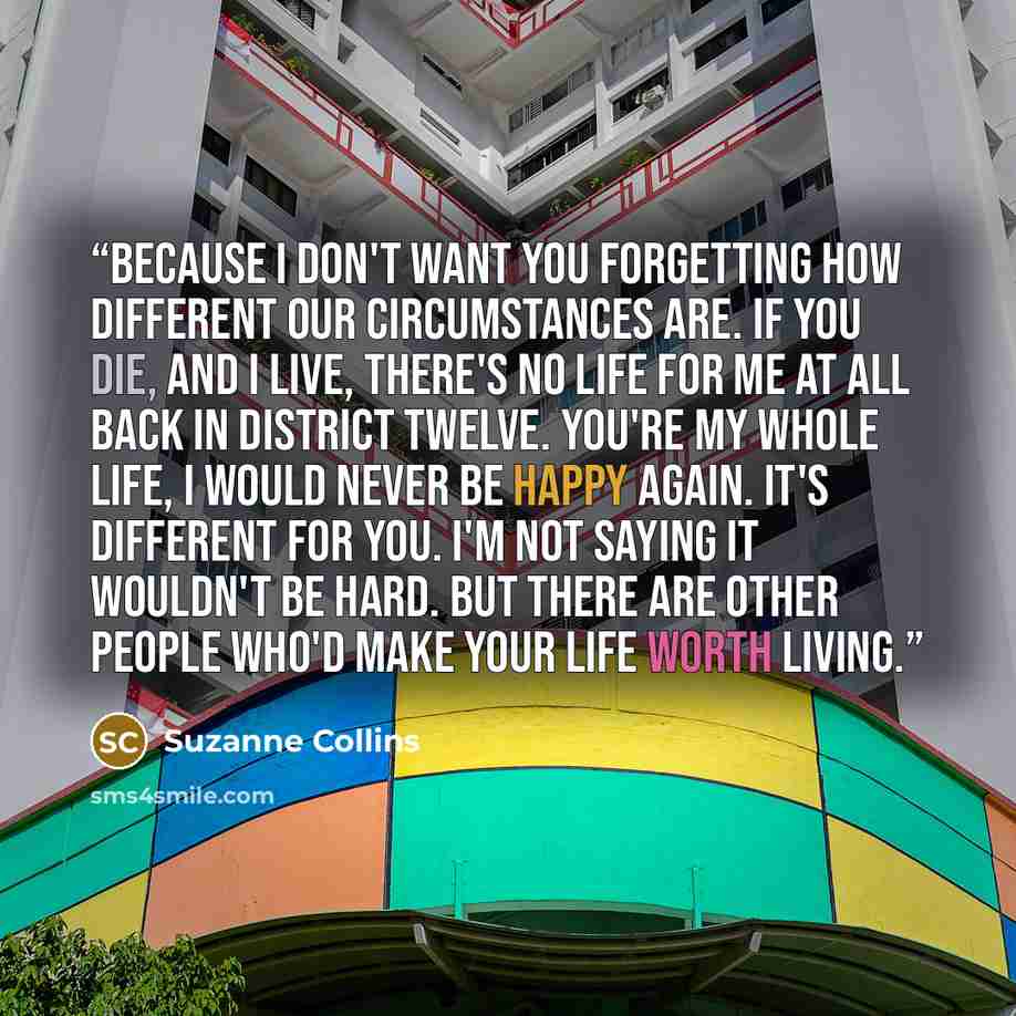 “Because I don't want you forgetting how different our circumstances are. If you die, and I live, there's no life for me at all back in District Twelve. You're my whole life, I would never be happy again. It's different for you. I'm not saying it wouldn't be hard. But there are other people who'd…” quote by Suzanne Collins