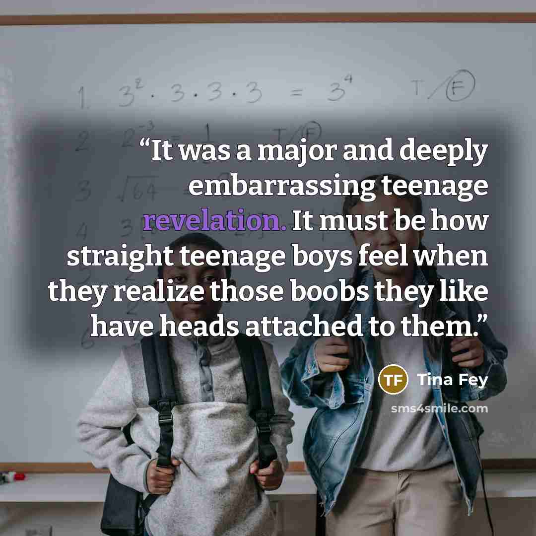 “It was a major and deeply embarrassing teenage revelation. It must be how straight teenage boys feel when they realize those boobs they like have heads attached to them.” quote by Tina Fey