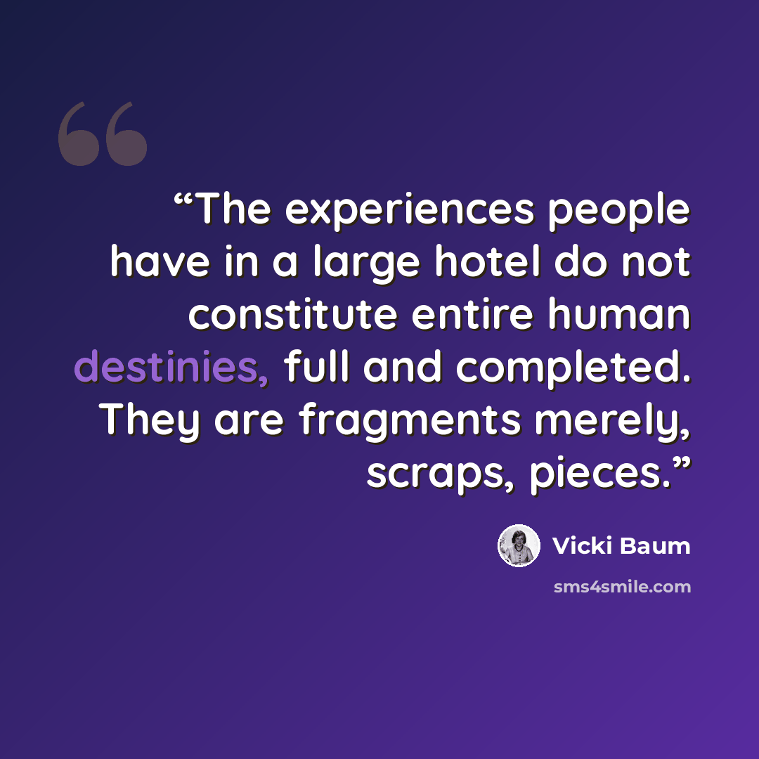 “The experiences people have in a large hotel do not constitute entire human destinies, full and completed. They are fragments merely, scraps, pieces.” quote by Vicki Baum