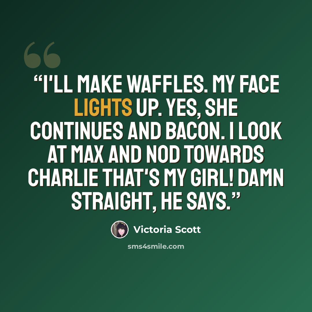 “I'll make waffles. My face lights up. Yes, she continues and bacon. I look at Max and nod towards Charlie That's my girl! Damn straight, he says.” quote by Victoria Scott