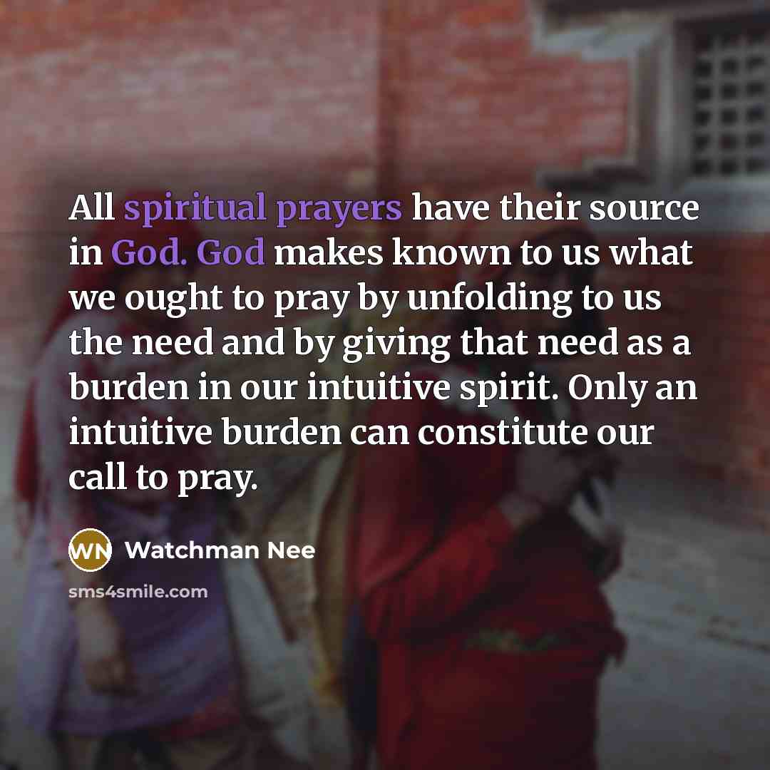 “All spiritual prayers have their source in God. God makes known to us what we ought to pray by unfolding to us the need and by giving that need as a burden in our intuitive spirit. Only an intuitive burden can constitute our call to pray.” quote by Watchman Nee