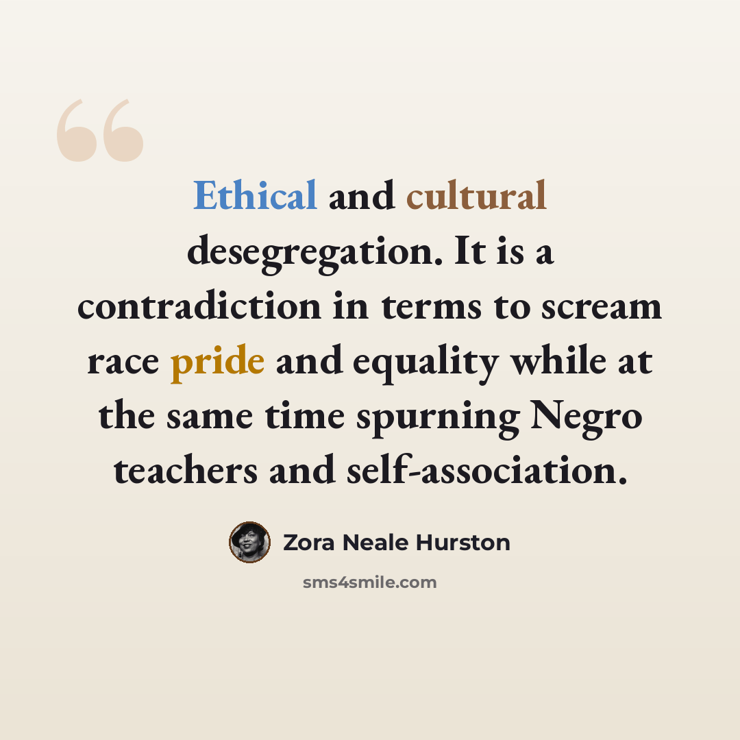 “Ethical and cultural desegregation. It is a contradiction in terms to scream race pride and equality while at the same time spurning Negro teachers and self-association.” quote by Zora Neale Hurston