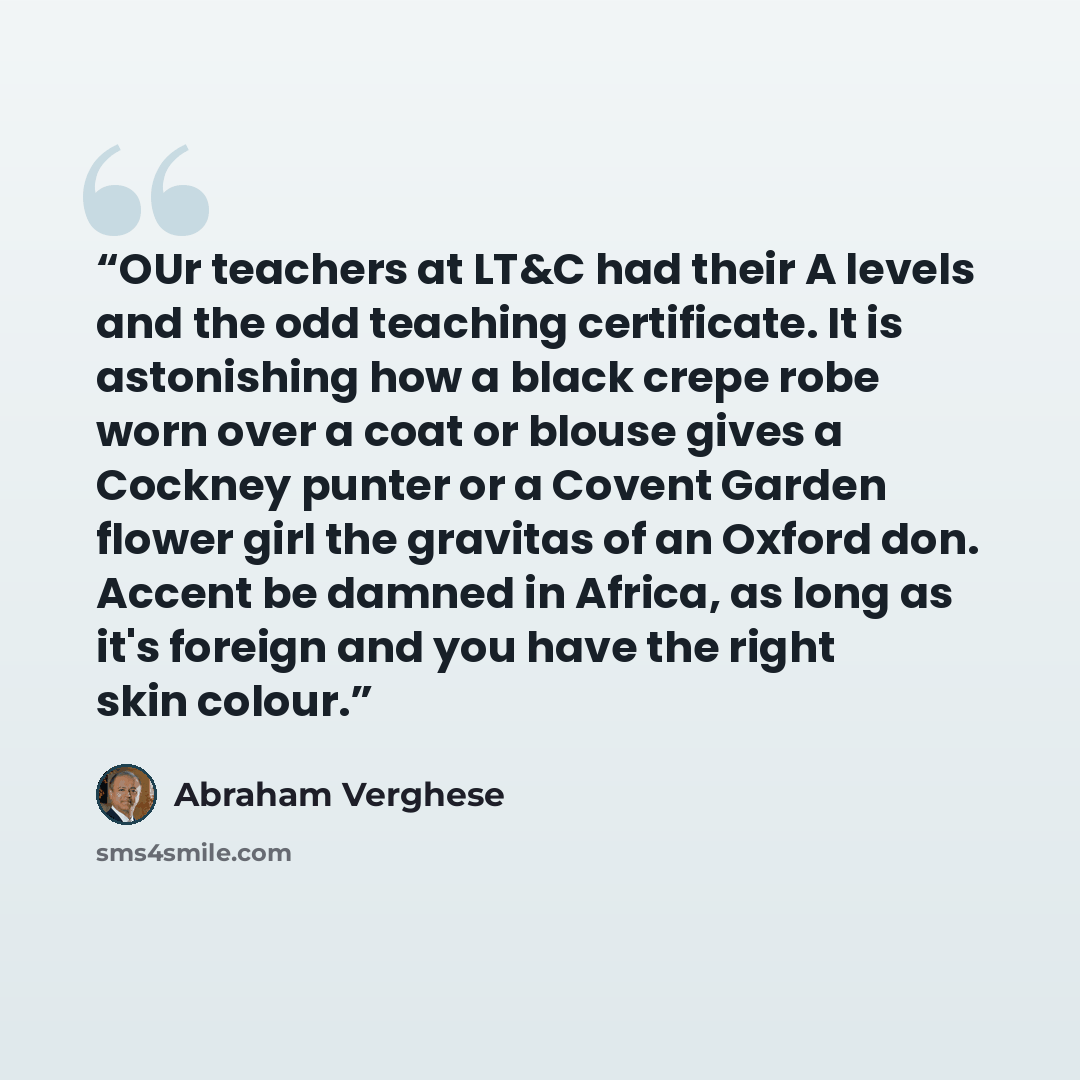 “OUr teachers at LT&C had their A levels and the odd teaching certificate. It is astonishing how a black crepe robe worn over a coat or blouse gives a Cockney punter or a Covent Garden flower girl the gravitas of an Oxford don. Accent be damned in Africa, as long as it's foreign and you have the…” quote by Abraham Verghese