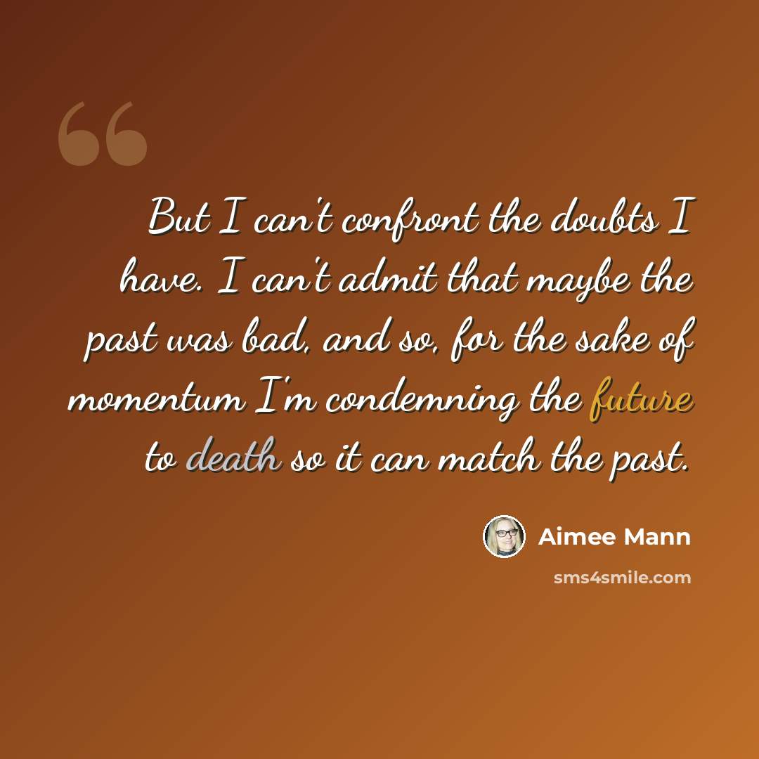 “But I can't confront the doubts I have. I can't admit that maybe the past was bad, and so, for the sake of momentum I'm condemning the future to death so it can match the past.” quote by Aimee Mann