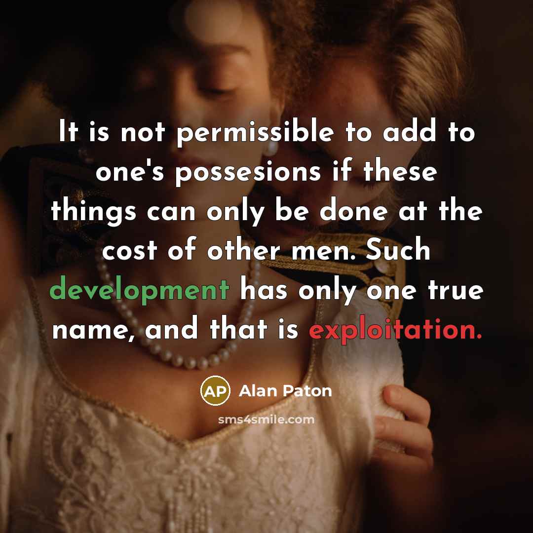 “It is not permissible to add to one's possesions if these things can only be done at the cost of other men. Such development has only one true name, and that is exploitation.” quote by Alan Paton