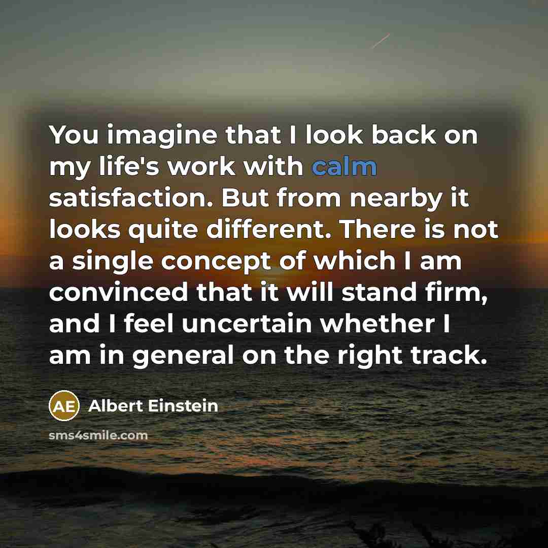 “You imagine that I look back on my life's work with calm satisfaction. But from nearby it looks quite different. There is not a single concept of which I am convinced that it will stand firm, and I feel uncertain whether I am in general on the right track.” quote by Albert Einstein