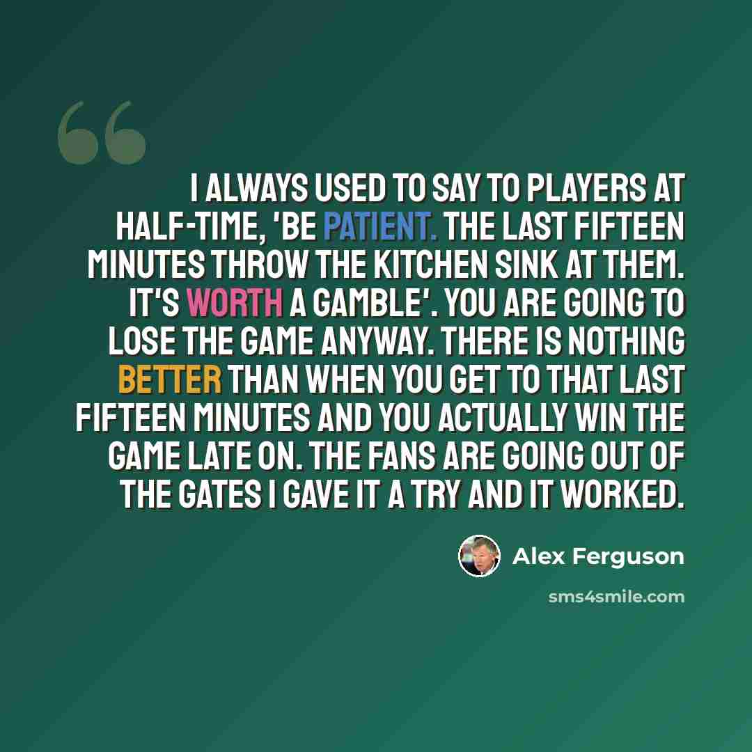 “I always used to say to players at half-time, 'Be patient. The last fifteen minutes throw the kitchen sink at them. It's worth a gamble'. You are going to lose the game anyway. There is nothing better than when you get to that last fifteen minutes and you actually win the game late on. The fans…” quote by Alex Ferguson