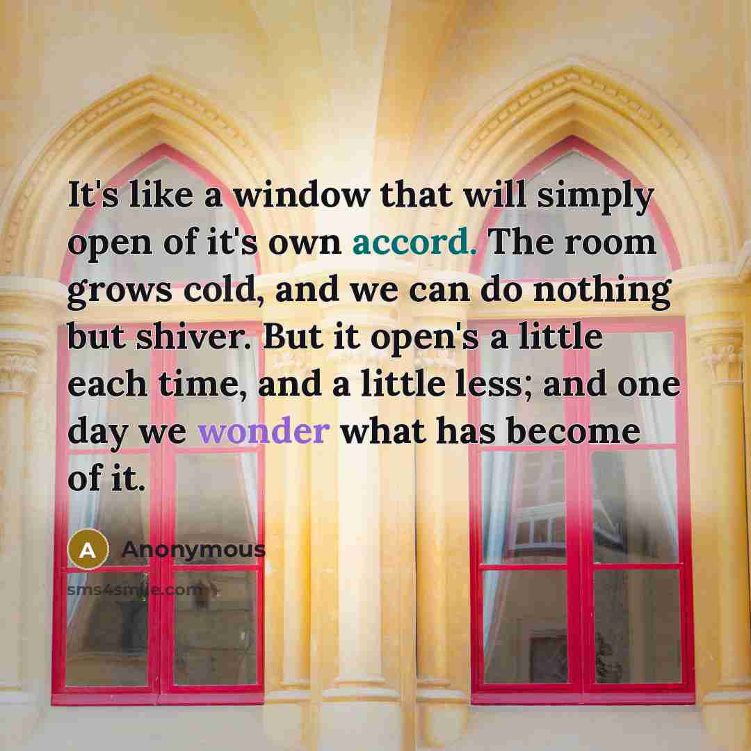 “It's like a window that will simply open of it's own accord. The room grows cold, and we can do nothing but shiver. But it open's a little each time, and a little less; and one day we wonder what has become of it.” quote by Anonymous