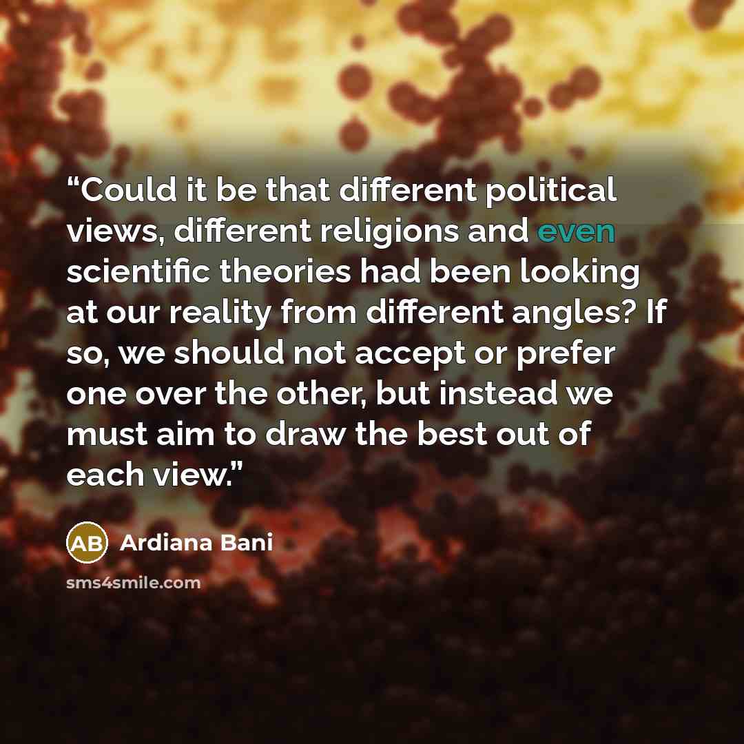 “Could it be that different political views, different religions and even scientific theories had been looking at our reality from different angles? If so, we should not accept or prefer one over the other, but instead we must aim to draw the best out of each view.” quote by Ardiana Bani
