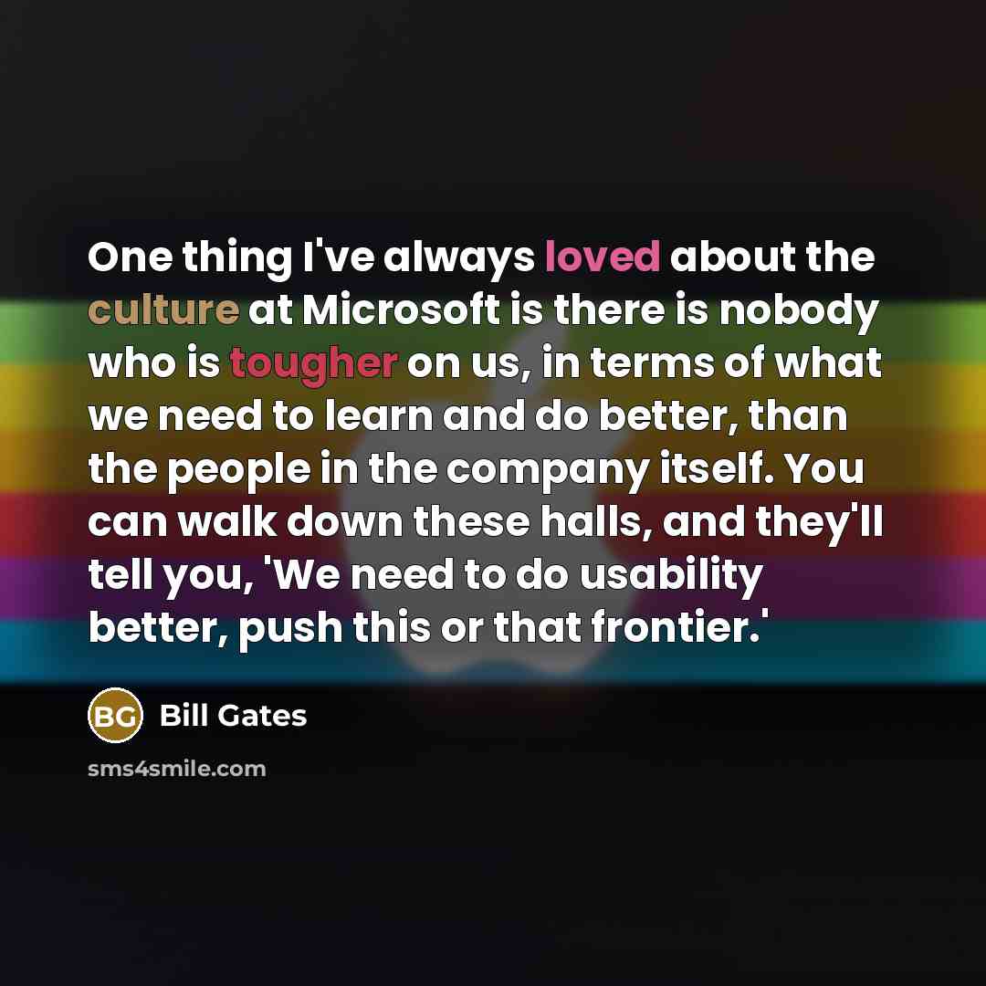 “One thing I've always loved about the culture at Microsoft is there is nobody who is tougher on us, in terms of what we need to learn and do better, than the people in the company itself. You can walk down these halls, and they'll tell you, 'We need to do usability better, push this or that…” quote by Bill Gates