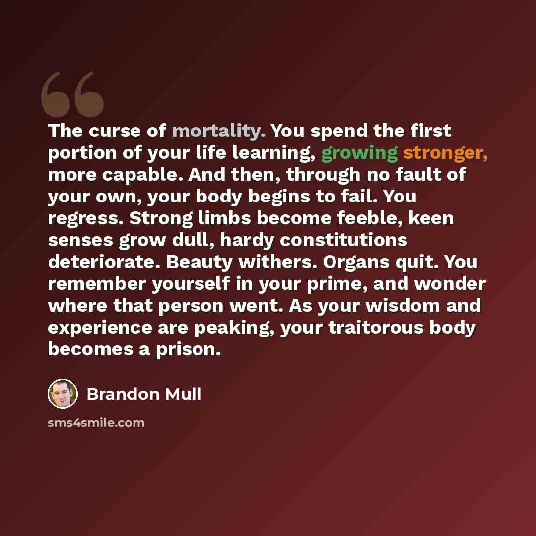 “The curse of mortality. You spend the first portion of your life learning, growing stronger, more capable. And then, through no fault of your own, your body begins to fail. You regress. Strong limbs become feeble, keen senses grow dull, hardy constitutions deteriorate. Beauty withers. Organs quit…” quote by Brandon Mull