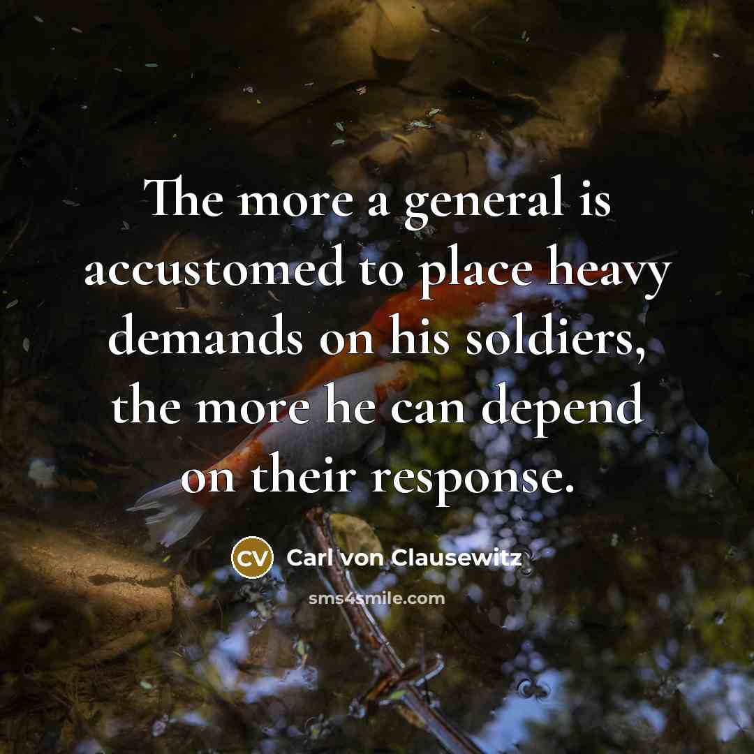 “The more a general is accustomed to place heavy demands on his soldiers, the more he can depend on their response.” quote by Carl von Clausewitz