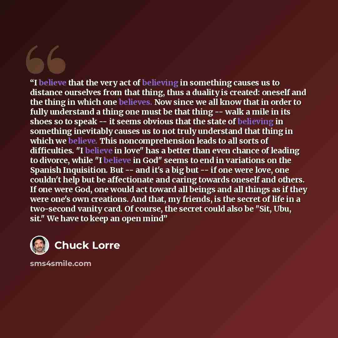 “I believe that the very act of believing in something causes us to distance ourselves from that thing, thus a duality is created: oneself and the thing in which one believes. Now since we all know that in order to fully understand a thing one must be that thing -- walk a mile in its shoes so to…” quote by Chuck Lorre