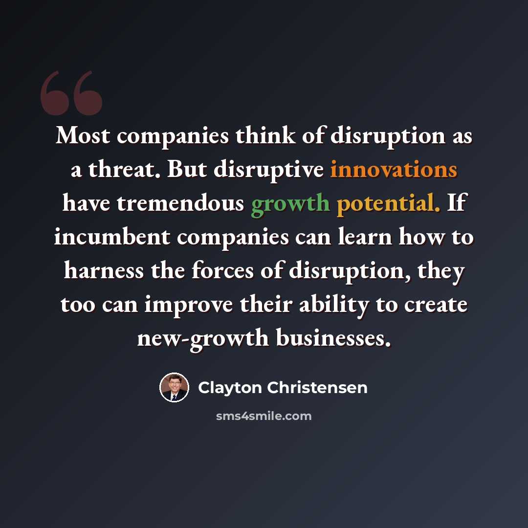 “Most companies think of disruption as a threat. But disruptive innovations have tremendous growth potential. If incumbent companies can learn how to harness the forces of disruption, they too can improve their ability to create new-growth businesses.” quote by Clayton Christensen