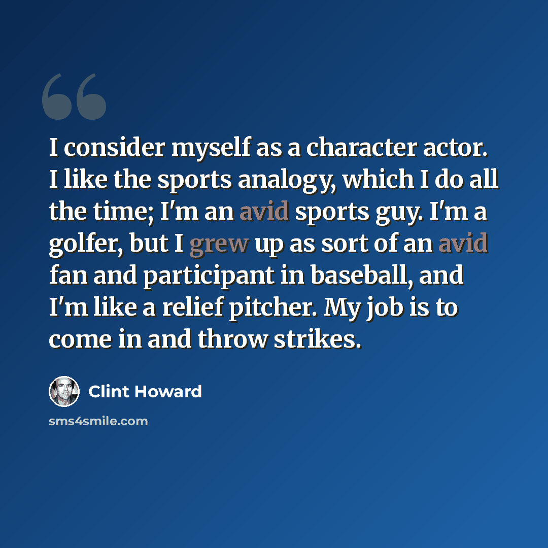 “I consider myself as a character actor. I like the sports analogy, which I do all the time; I'm an avid sports guy. I'm a golfer, but I grew up as sort of an avid fan and participant in baseball, and I'm like a relief pitcher. My job is to come in and throw strikes.” quote by Clint Howard