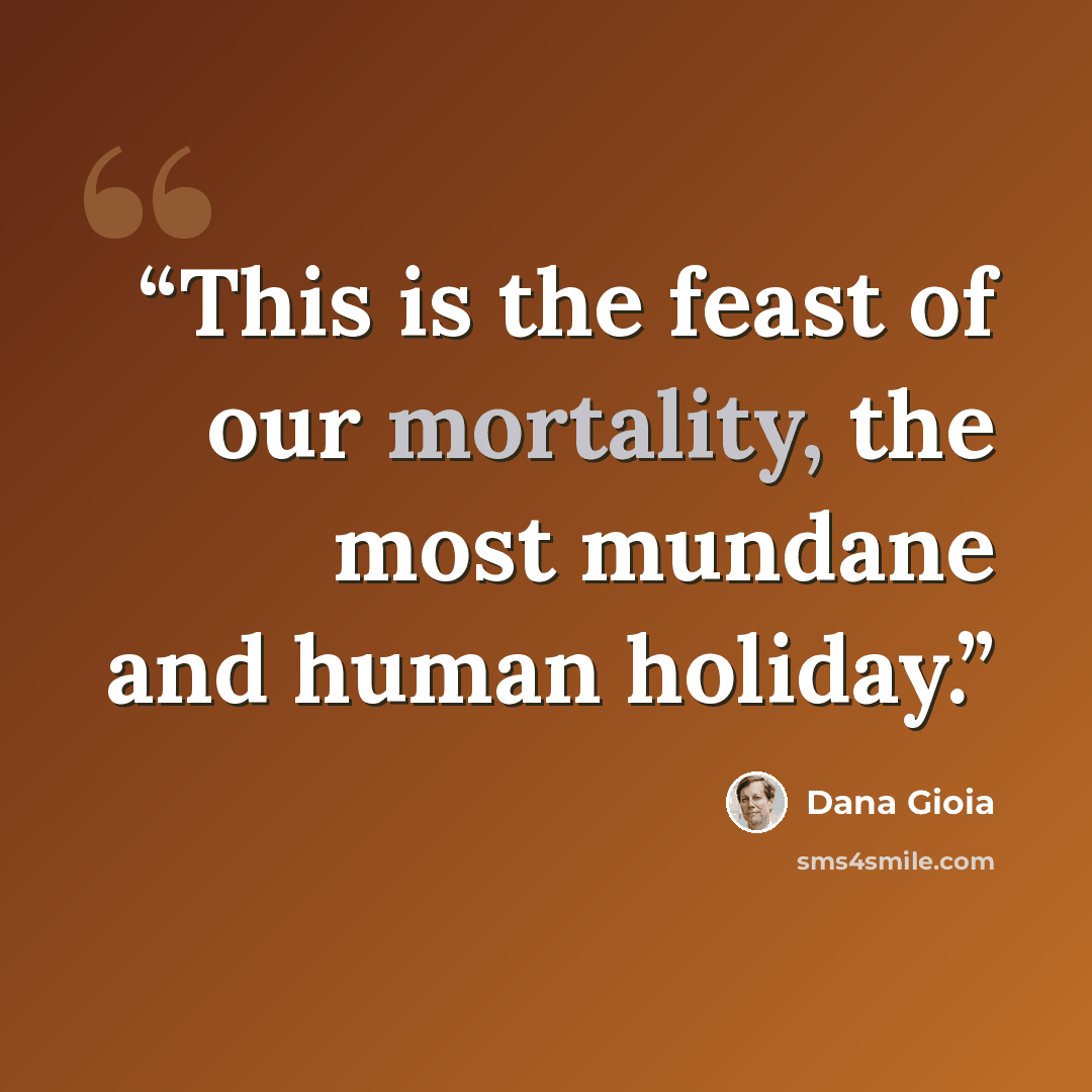 “This is the feast of our mortality, the most mundane and human holiday.” quote by Dana Gioia