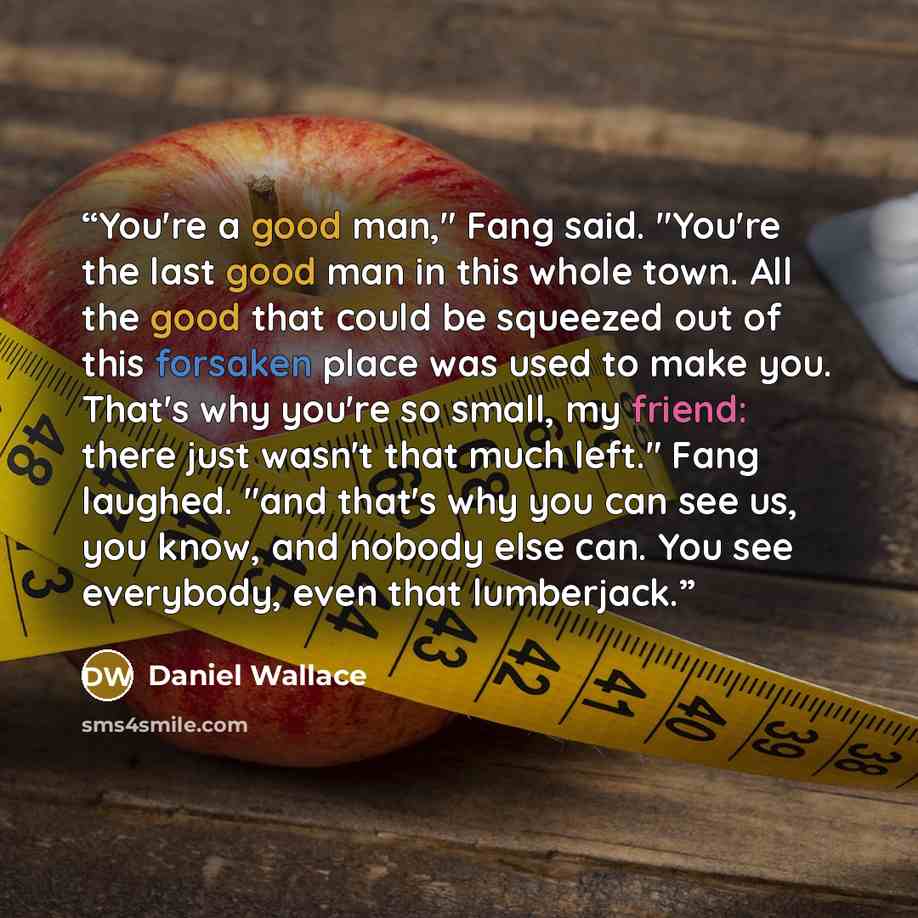 “You're a good man," Fang said. "You're the last good man in this whole town. All the good that could be squeezed out of this forsaken place was used to make you. That's why you're so small, my friend: there just wasn't that much left." Fang laughed. "and that's why you can see us, you know, and…” quote by Daniel Wallace