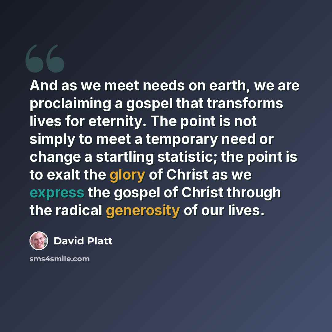 “And as we meet needs on earth, we are proclaiming a gospel that transforms lives for eternity. The point is not simply to meet a temporary need or change a startling statistic; the point is to exalt the glory of Christ as we express the gospel of Christ through the radical generosity of our lives.” quote by David Platt