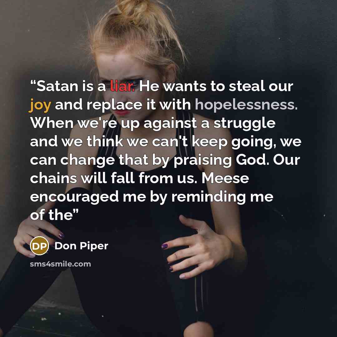 “Satan is a liar. He wants to steal our joy and replace it with hopelessness. When we're up against a struggle and we think we can't keep going, we can change that by praising God. Our chains will fall from us. Meese encouraged me by reminding me of the” quote by Don Piper