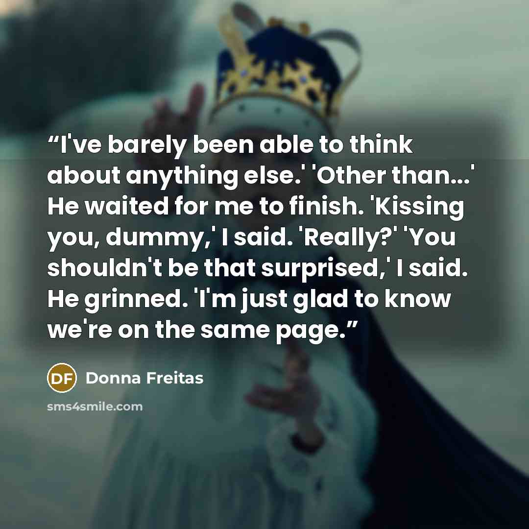 “I've barely been able to think about anything else.' 'Other than...' He waited for me to finish. 'Kissing you, dummy,' I said. 'Really?' 'You shouldn't be that surprised,' I said. He grinned. 'I'm just glad to know we're on the same page.” quote by Donna Freitas