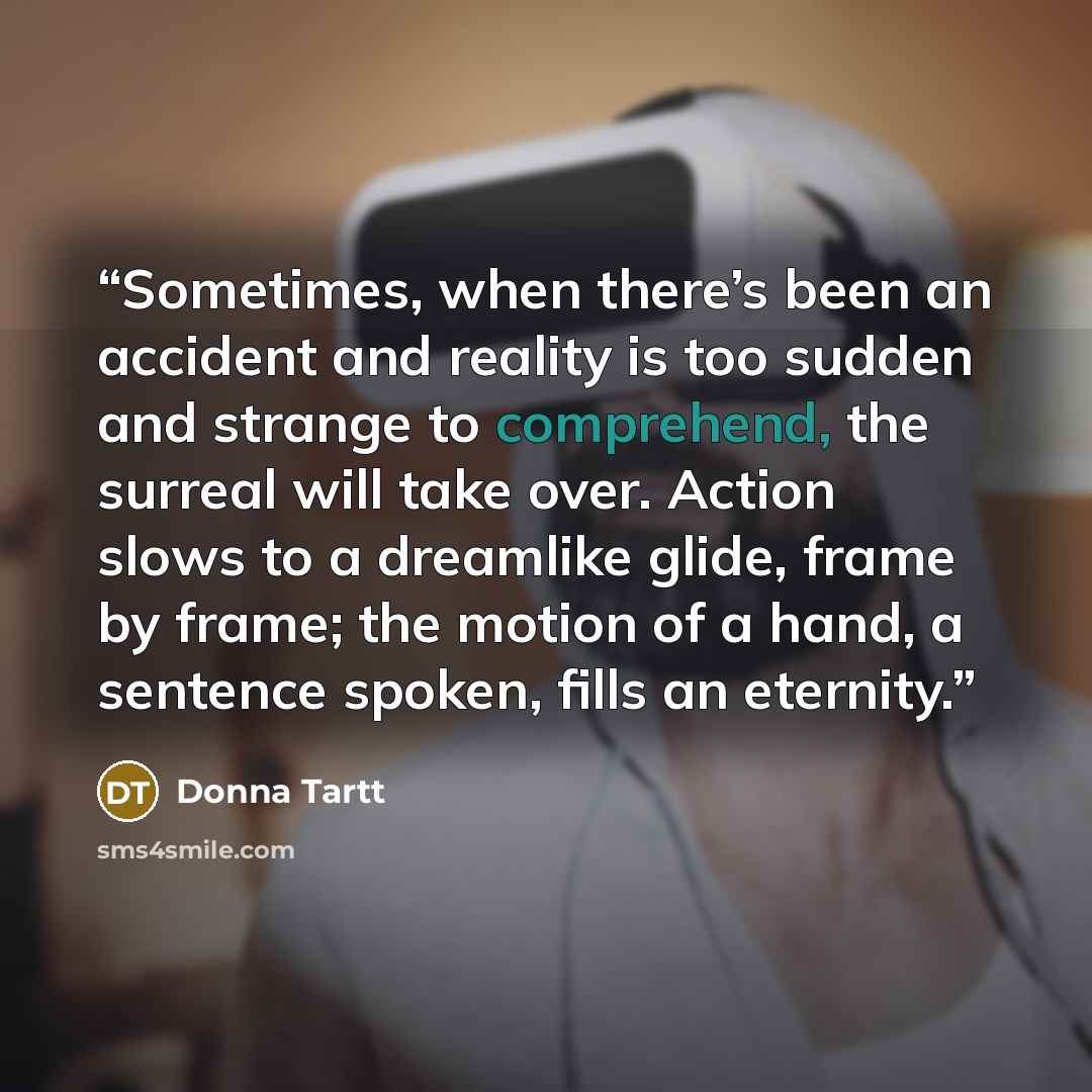 “Sometimes, when there’s been an accident and reality is too sudden and strange to comprehend, the surreal will take over. Action slows to a dreamlike glide, frame by frame; the motion of a hand, a sentence spoken, fills an eternity.” quote by Donna Tartt