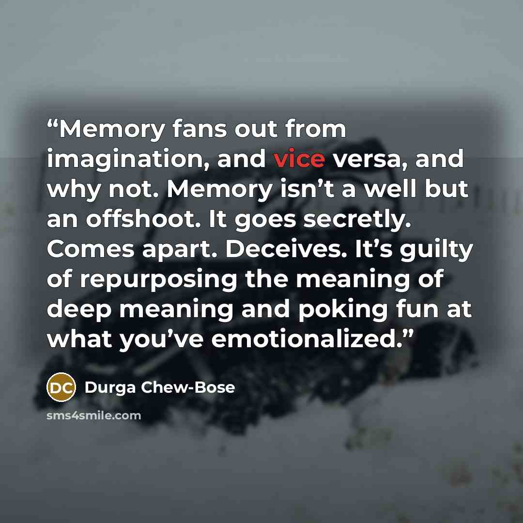 “Memory fans out from imagination, and vice versa, and why not. Memory isn’t a well but an offshoot. It goes secretly. Comes apart. Deceives. It’s guilty of repurposing the meaning of deep meaning and poking fun at what you’ve emotionalized.” quote by Durga Chew-Bose