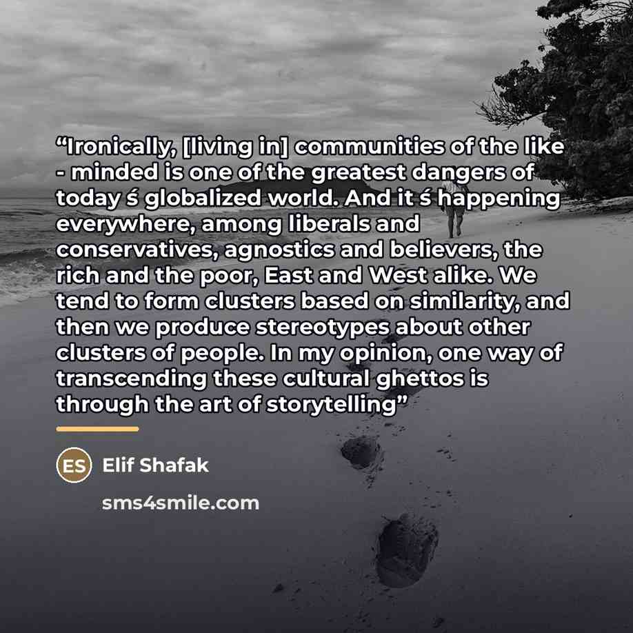 “Ironically, [living in] communities of the like - minded is one of the greatest dangers of today ́s globalized world. And it ́s happening everywhere, among liberals and conservatives, agnostics and believers, the rich and the poor, East and West alike. We tend to form clusters based on similarity…” quote by Elif Shafak