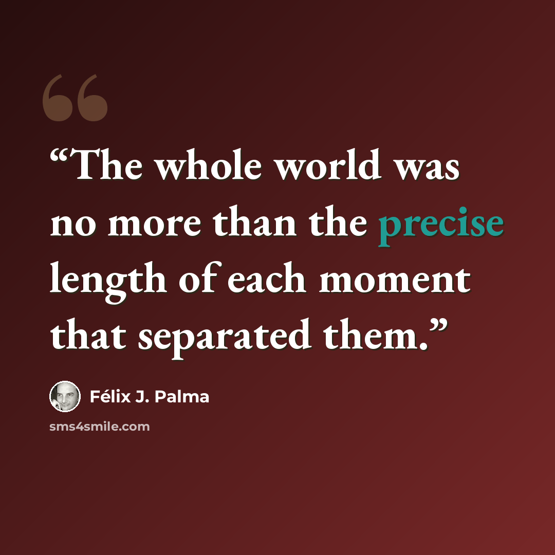“The whole world was no more than the precise length of each moment that separated them.” quote by Félix J. Palma