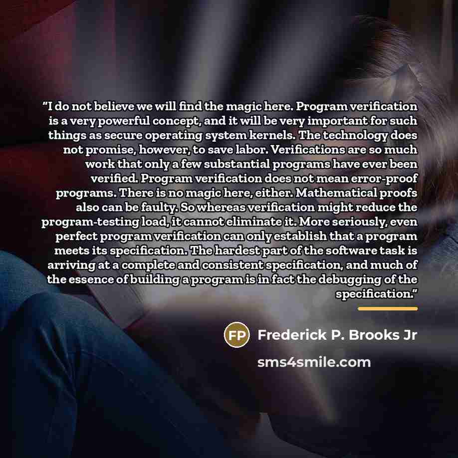 “I do not believe we will find the magic here. Program verification is a very powerful concept, and it will be very important for such things as secure operating system kernels. The technology does not promise, however, to save labor. Verifications are so much work that only a few substantial…” quote by Frederick P. Brooks Jr