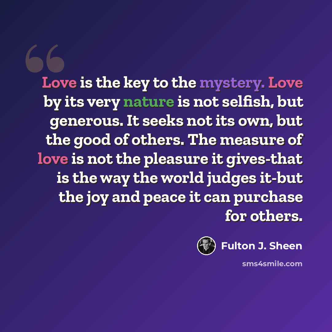 “Love is the key to the mystery. Love by its very nature is not selfish, but generous. It seeks not its own, but the good of others. The measure of love is not the pleasure it gives-that is the way the world judges it-but the joy and peace it can purchase for others.” quote by Fulton J. Sheen