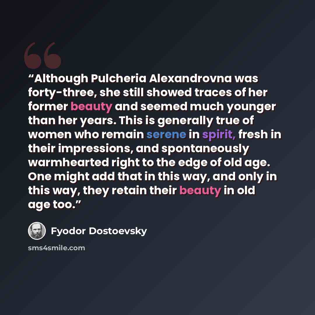 “Although Pulcheria Alexandrovna was forty-three, she still showed traces of her former beauty and seemed much younger than her years. This is generally true of women who remain serene in spirit, fresh in their impressions, and spontaneously warmhearted right to the edge of old age. One might add…” quote by Fyodor Dostoevsky