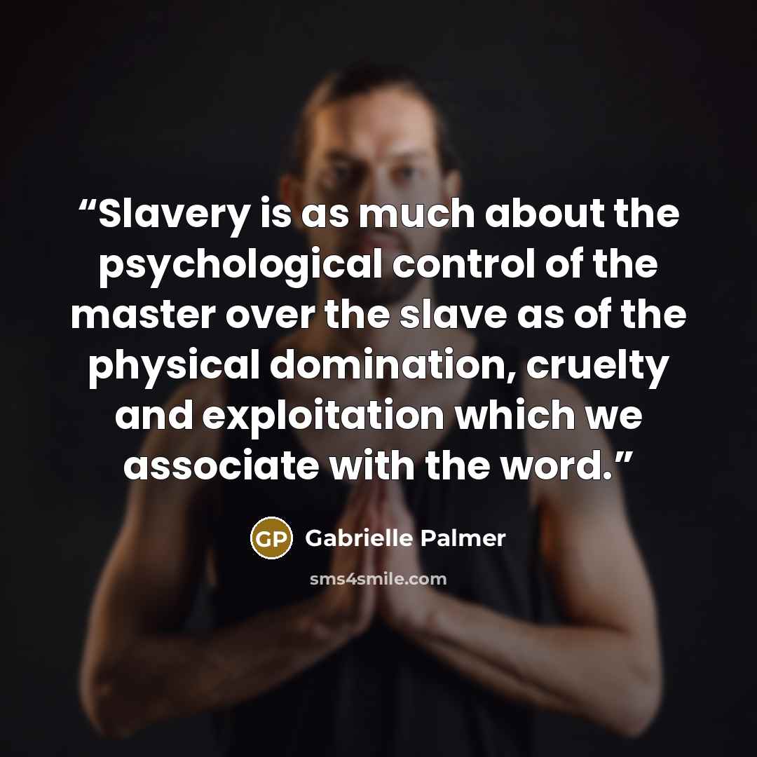 “Slavery is as much about the psychological control of the master over the slave as of the physical domination, cruelty and exploitation which we associate with the word.” quote by Gabrielle Palmer